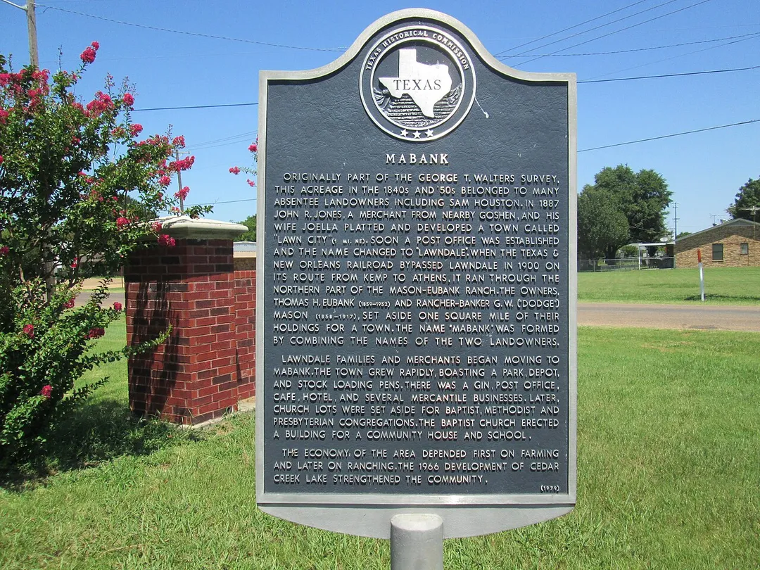 Title: Mabank
Marker No.: 8533
HMdb.org page: www.hmdb.org//marker.asp?MarkerID=96337
Address: Mabank
Latitude &amp; Longitude: 32.369167, -96.113267
Location Description:  Marker is at the intersection of West Mason Street and West Market Street, on the left when traveling south on West Mason Street. Click for map. In the median between US BUS 175 and West Market Street. Marker is in this post office area: Mabank TX 75147, United States of America.
Year: 1979
RTHL: False
Size: 27" x 42"
Erected By: Texas Historical Commission
Marker Text:
Originally part of the George T. Walters Survey, this acreage in the 1840s and '50s belonged to many absentee landowners including Sam Houston.  In 1887 John R. Jones, a merchant from nearby Goshen, and his wife Joella platted and developed a town called "Lawn City" (1 mi. NE).  Soon a post office was established and the name changed to "Lawndale".  When the Texas &amp; New Orleans Railroad bypassed Lawndale in 1900 on its route from Kemp to Athens, it ran through the northern part of the Mason-Eubank Ranch.  The owners, Thomas H. Eubank (1859-1952) and rancher-banker G. W. ("Dodge") Mason (1858-1917), set aside one square mile of their holdings for a town.  The name "Mabank" was formed by combining the names of the two landowners.
Lawndale families and merchants began moving to Mabank.  The town grew rapidly, boasting a park, depot, and stock loading pens.  There was a gin, post office, cafe, hotel, and several mercantile businesses.  Later, church lots were set aside for Baptist, Methodist and Presbyterian congregations.  The Baptist church erected a building for a community house and school.

The economy of the area depended first on farming and later on ranching.  The 1966 development of Cedar Creek Lake strengthened the community.